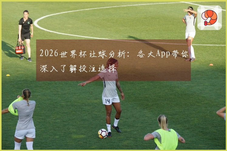 2026世界杯让球分析：各大App带你深入了解投注选择