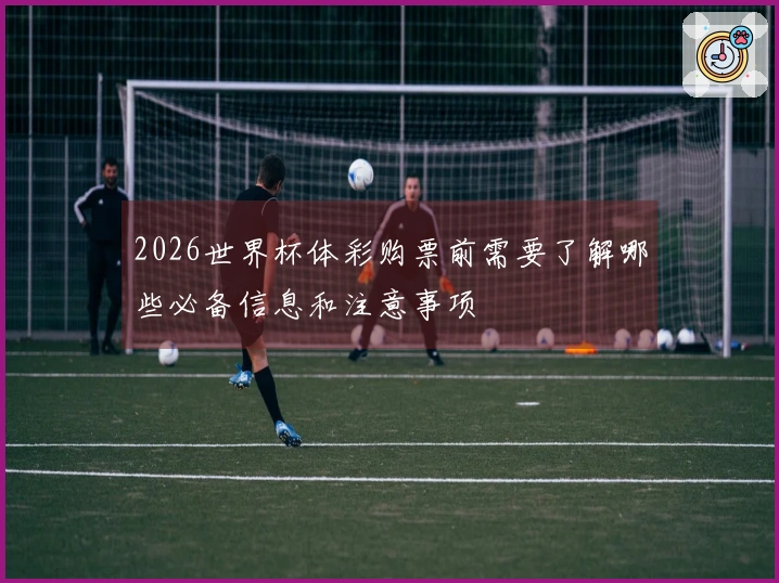 2026世界杯体彩购票前需要了解哪些必备信息和注意事项