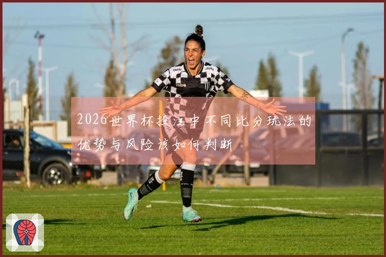 2026世界杯投注中不同比分玩法的优势与风险该如何判断