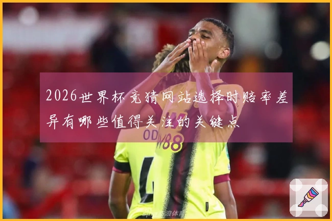 2026世界杯竞猜网站选择时赔率差异有哪些值得关注的关键点
